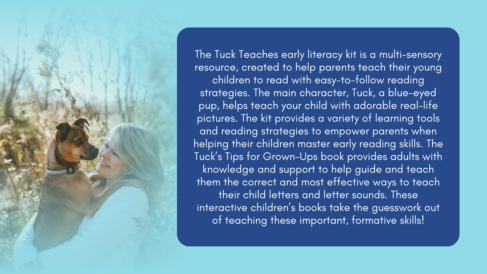 The Tuck Teaches Early Literacy Kit is a multi-sensory resource, created to help parents teach their young children to read with easy-to-follow reading strategies. The main character, Tuck the blue-eyed pup, helps teach your child with adorable real life pictures. The kit provides a variety of learning tools and reading strategies to empower parents when helping their children master early reading skills. The Tuck's Tips for Grownups book provides adults with knowledge and support to help guide and teach th
